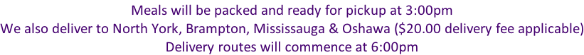 Meals will be packed and ready for pickup at 3:00pm We also deliver to North York, Brampton, Mississauga & Oshawa ($20.00 delivery fee applicable) Delivery routes will commence at 6:00pm